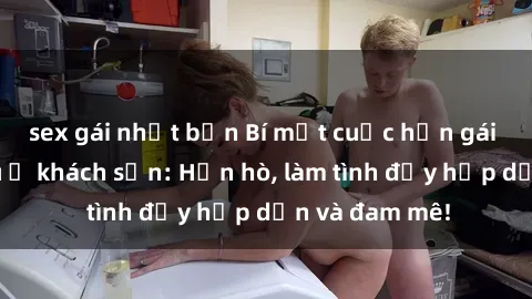 sex gái nhật bản Bí mật cuộc hẹn gái Việt lần đầu ở khách sạn: Hẹn hò, làm tình đầy hấp dẫn và đam mê!