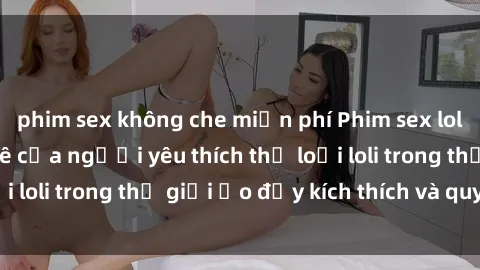 phim sex không che miễn phí Phim sex loli: thỏa mãn đam mê của người yêu thích thể loại loli trong thế giới ảo đầy kích thích và quyến rũ.