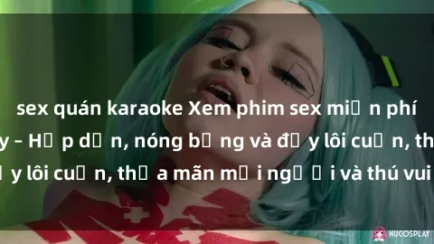sex quán karaoke Xem phim sex miễn phí online ngay tại đây – Hấp dẫn, nóng bỏng và đầy lôi cuốn, thỏa mãn mọi người và thú vui của bạn!