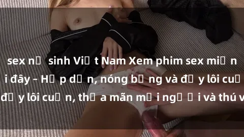 sex nữ sinh Việt Nam Xem phim sex miễn phí online ngay tại đây – Hấp dẫn, nóng bỏng và đầy lôi cuốn, thỏa mãn mọi người và thú vui của bạn!