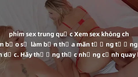 phim sex trung quốc Xem sex không che HD miễn phí đảm bảo sẽ làm bạn thỏa mãn tưởng tượng và nhu cầu tình dục. Hãy thưởng thức những cảnh quay hấp dẫn và mãnh liệt ngay bây giờ!