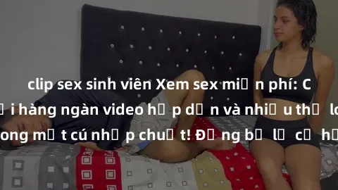 clip sex sinh viên Xem sex miễn phí: Cùng trải nghiệm với hàng ngàn video hấp dẫn và nhiều thể loại đa dạng chỉ trong một cú nhấp chuột! Đừng bỏ lỡ cơ hội thưởng thức tuyệt vời này ngay hôm nay!