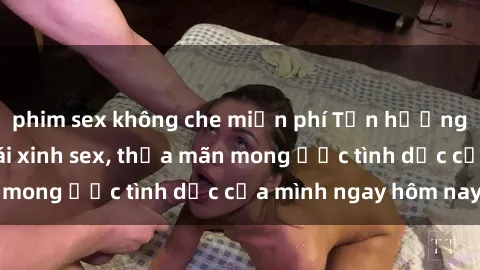 phim sex không che miễn phí Tận hưởng khoái cảm với gái xinh sex, thỏa mãn mong ước tình dục của mình ngay hôm nay