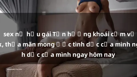 sex nữ hầu gái Tận hưởng khoái cảm với gái xinh sex, thỏa mãn mong ước tình dục của mình ngay hôm nay