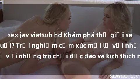sex jav vietsub hd Khám phá thế giới sex trực tuyến: Hơn tuổi? Trải nghiệm cảm xúc mới lạ với những trò chơi độc đáo và kích thích người lớn