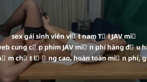 sex gái sinh viên việt nam Tải JAV miễn phí: Các trang web cung cấp phim JAV miễn phí hàng đầu hiện nay. Các tác phẩm chất lượng cao, hoàn toàn miễn phí, giúp bạn thỏa mãn niềm đam mê mà không tốn kém