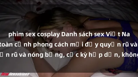 phim sex cosplay Danh sách sex Việt Nam không che - Ảnh toàn cảnh phong cách mới đầy quyến rũ và nóng bỏng, cực kỳ hấp dẫn, không thể bỏ qua!