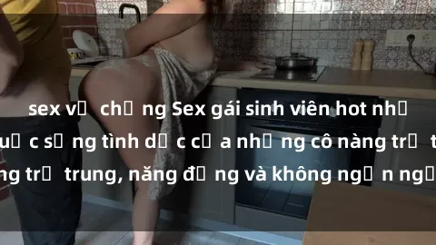 sex vợ chồng Sex gái sinh viên hot nhất: Cùng khám phá cuộc sống tình dục của những cô nàng trẻ trung, năng động và không ngần ngại thử nghiệm!