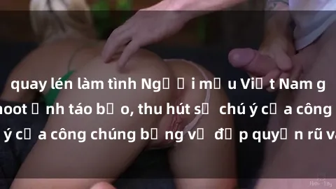 quay lén làm tình Người mẫu Việt Nam gây sốt với loạt shoot ảnh táo bạo, thu hút sự chú ý của công chúng bằng vẻ đẹp quyến rũ và gợi cảm.