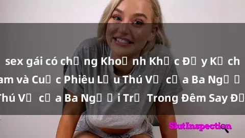 sex gái có chồng Khoảnh Khắc Đầy Kịch Tính: Sex  Việt Nam và Cuộc Phiêu Lưu Thú Vị của Ba Người Trẻ Trong Đêm Say Đắm