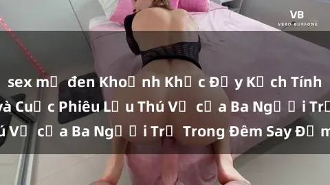 sex mỹ đen Khoảnh Khắc Đầy Kịch Tính: Sex  Việt Nam và Cuộc Phiêu Lưu Thú Vị của Ba Người Trẻ Trong Đêm Say Đắm