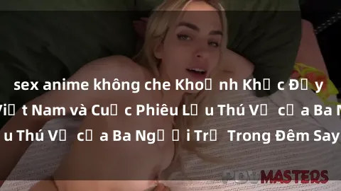 sex anime không che Khoảnh Khắc Đầy Kịch Tính: Sex  Việt Nam và Cuộc Phiêu Lưu Thú Vị của Ba Người Trẻ Trong Đêm Say Đắm