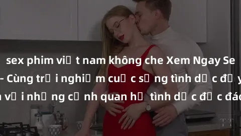 sex phim việt nam không che Xem Ngay Sex  Vietsub Full HD - Cùng trải nghiệm cuộc sống tình dục đầy kích thích với những cảnh quan hệ tình dục độc đáo và mãnh liệt trong bộ phim này!