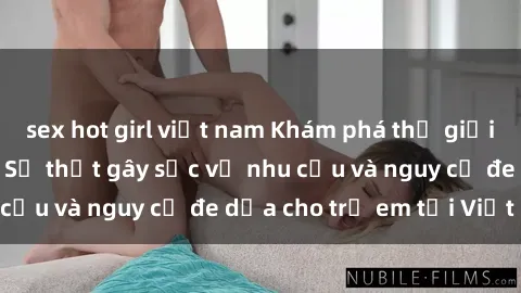 sex hot girl việt nam Khám phá thế giới sex loli Việt Nam: Sự thật gây sốc về nhu cầu và nguy cơ đe dọa cho trẻ em tại Việt Nam