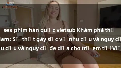 sex phim hàn quốc vietsub Khám phá thế giới sex loli Việt Nam: Sự thật gây sốc về nhu cầu và nguy cơ đe dọa cho trẻ em tại Việt Nam