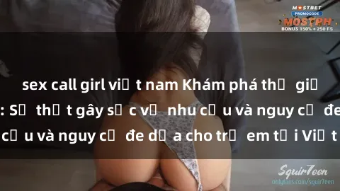 sex call girl việt nam Khám phá thế giới sex loli Việt Nam: Sự thật gây sốc về nhu cầu và nguy cơ đe dọa cho trẻ em tại Việt Nam