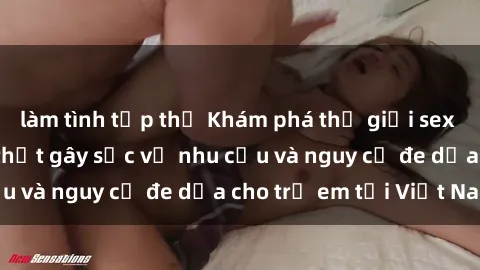 làm tình tập thể Khám phá thế giới sex loli Việt Nam: Sự thật gây sốc về nhu cầu và nguy cơ đe dọa cho trẻ em tại Việt Nam