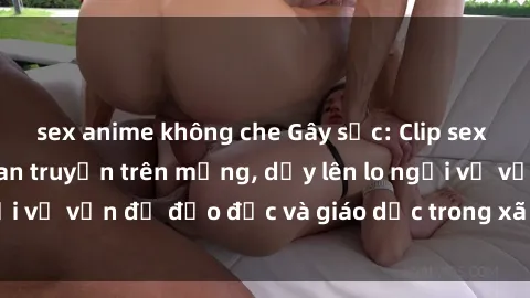 sex anime không che Gây sốc: Clip sex mẹ con Việt Nam lan truyền trên mạng, dấy lên lo ngại về vấn đề đạo đức và giáo dục trong xã hội hiện nay.