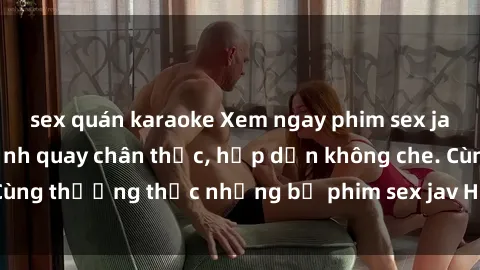 sex quán karaoke Xem ngay phim sex jav HD với những cảnh quay chân thực, hấp dẫn không che. Cùng thưởng thức những bộ phim sex jav HD hot nhất hiện nay!