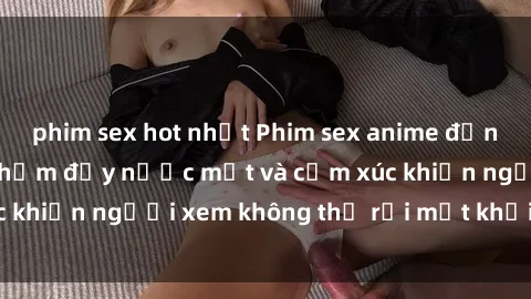 phim sex hot nhất Phim sex anime đỉnh cao: Những tác phẩm đầy nước mắt và cảm xúc khiến người xem không thể rời mắt khỏi màn hình
